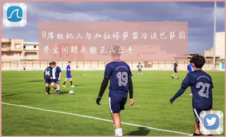 B席经纪人与加拉塔萨雷洽谈巴萨因资金问题未能正式出手