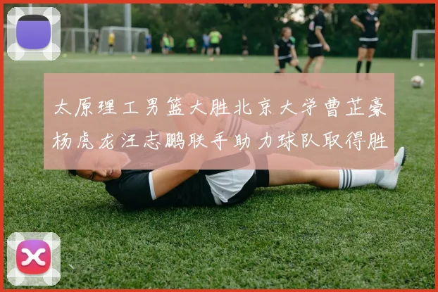 太原理工男篮大胜北京大学曹芷豪杨虎龙汪志鹏联手助力球队取得胜利