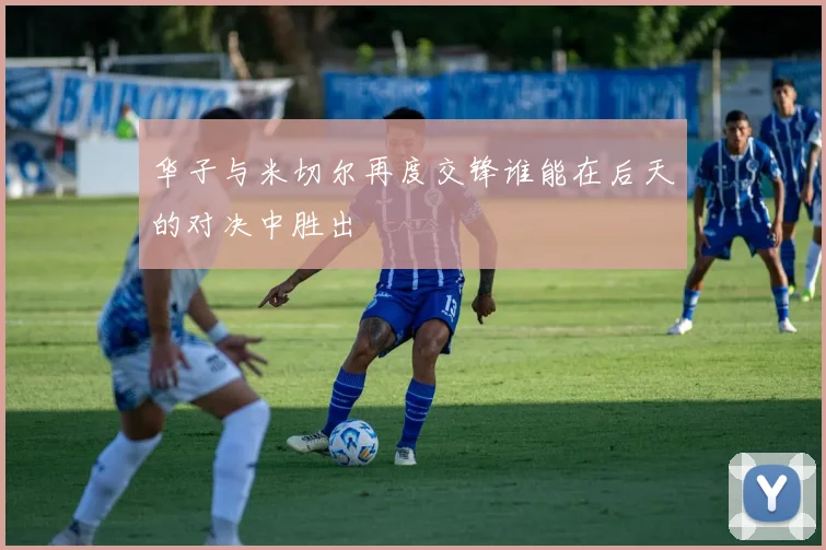 华子与米切尔再度交锋谁能在后天的对决中胜出