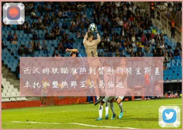 西汉姆联瞄准热刺替补门将金斯基本托加盟热那亚交易临近