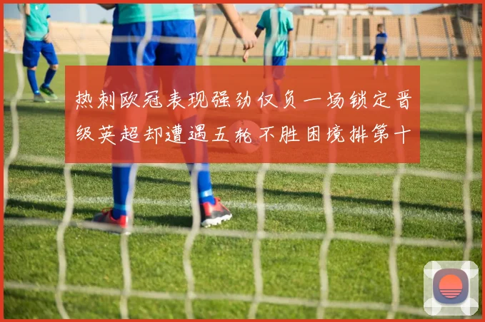 热刺欧冠表现强劲仅负一场锁定晋级英超却遭遇五轮不胜困境排第十四