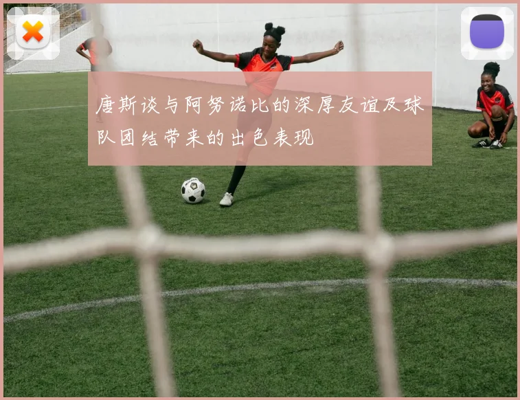 唐斯谈与阿努诺比的深厚友谊及球队团结带来的出色表现