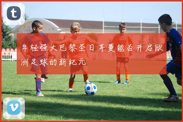 年轻强大巴黎圣日耳曼能否开启欧洲足球的新纪元