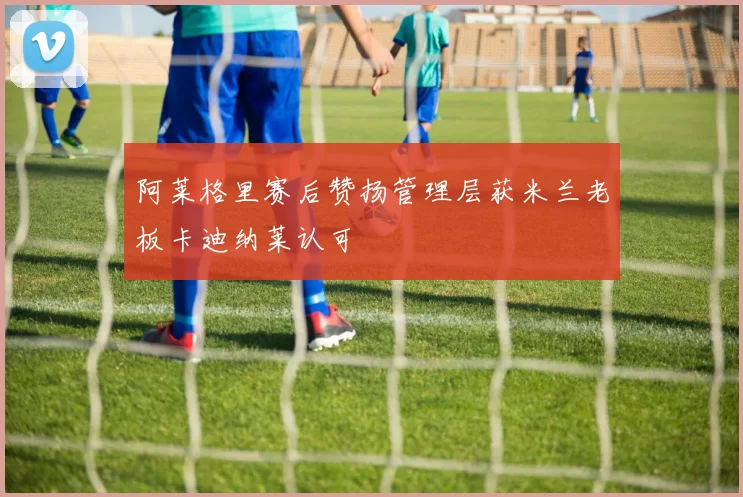 阿莱格里赛后赞扬管理层获米兰老板卡迪纳莱认可