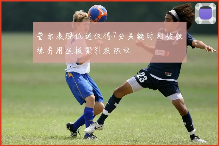 普尔表现低迷仅得7分关键时刻被教练弃用坐板凳引发热议