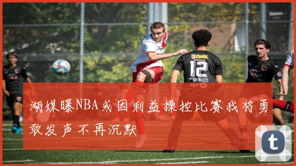 湖媒曝NBA或因利益操控比赛我将勇敢发声不再沉默