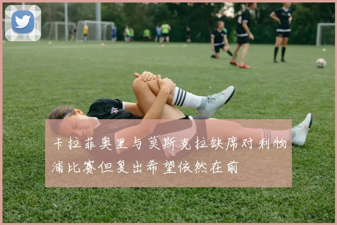 卡拉菲奥里与莫斯克拉缺席对利物浦比赛但复出希望依然在前