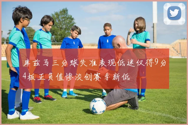 库兹马三分球失准表现低迷仅得9分4板正负值惨淡创赛季新低