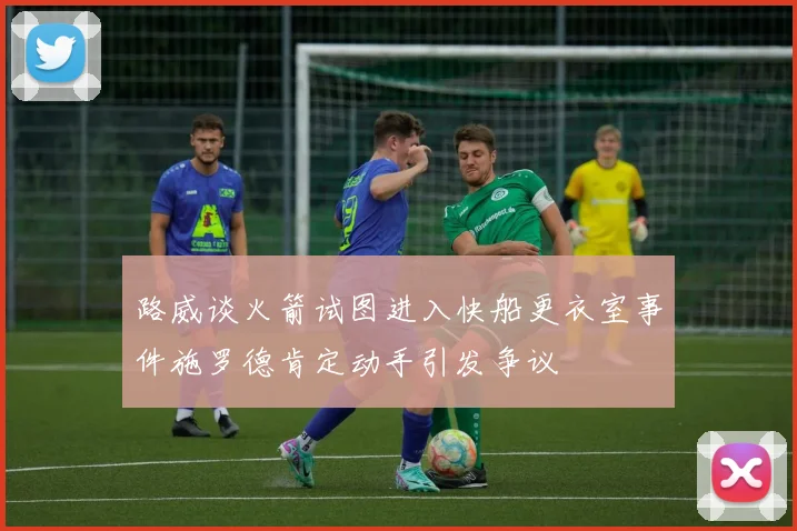 路威谈火箭试图进入快船更衣室事件施罗德肯定动手引发争议