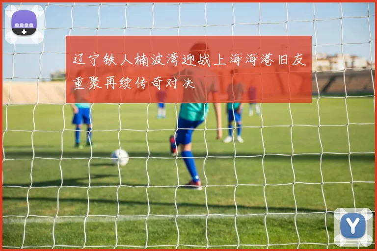 辽宁铁人楠波湾迎战上海海港旧友重聚再续传奇对决