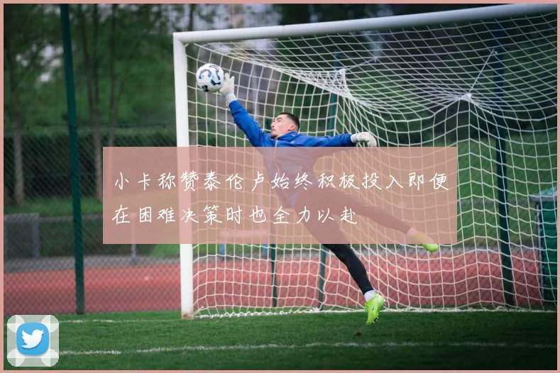 小卡称赞泰伦卢始终积极投入即便在困难决策时也全力以赴