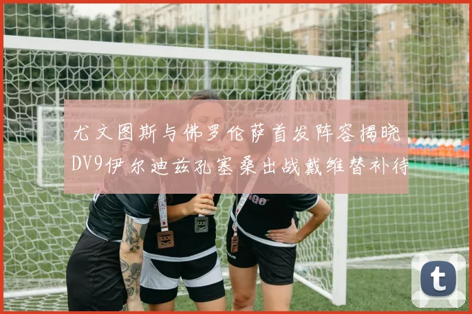 尤文图斯与佛罗伦萨首发阵容揭晓DV9伊尔迪兹孔塞桑出战戴维替补待命